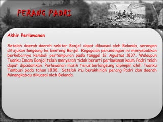 Akhir Perlawanan
Setelah daerah-daerah sekitar Bonjol dapat dikuasai oleh Belanda, serangan
ditujukan langsung ke benteng Bonjol. Kegagalan perundingan ini menyebabkan
berkobarnya kembali pertempuran pada tanggal 12 Agustus 1837. Walaupun
Tuanku Imam Bonjol telah menyerah tidak berarti perlawanan kaum Padri telah
dapat dipadamkan. Perlawanan masih terus berlangsung dipimpin oleh Tuanku
Tambusi pada tahun 1838.  Setelah itu berakhirlah perang Padri dan daerah
Minangkabau dikuasai oleh Belanda.
PERANG PADRIPERANG PADRI
 