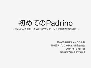 初めてのPadrino 
～ Padrino を利用したWEBアプリケーション作成方法の紹介 ～ 
日本OSS推進フォーラム主催 
第４回アプリケーション部会勉強会 
2014 年12 月11日 
Takeshi Yabe ( @tyabe ) 
 