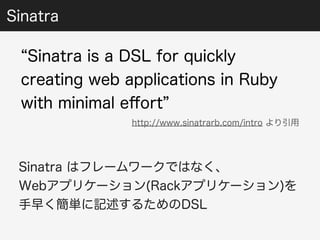 Sinatra 
“Sinatra is a DSL for quickly 
creating web applications in Ruby 
with minimal effort” 
http://www.sinatrarb.com/intro より引用 
Sinatra はフレームワークではなく、 
Webアプリケーション(Rackアプリケーション)を 
手早く簡単に記述するためのDSL 
 