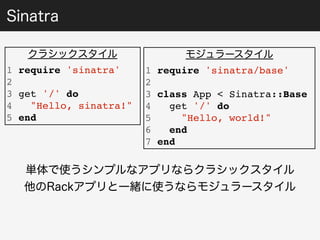 Sinatra 
クラシックスタイル 
1 require 'sinatra' 
2 
3 get '/' do 
4 "Hello, sinatra!" 
5 end 
モジュラースタイル 
1 require 'sinatra/base' 
2 
3 class App < Sinatra::Base 
4 get '/' do 
5 "Hello, world!" 
6 end 
7 end 
単体で使うシンプルなアプリならクラシックスタイル 
他のRackアプリと一緒に使うならモジュラースタイル 
 