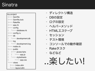 my-project 
├── Gemfile 
├── Gemfile.lock 
├── Rakefile 
├── app.rb 
├── config 
│ └── database.rb 
├── config.ru 
├── db 
│ └── development.db 
├── log 
│ └── development.log 
├── mailer.rb 
├── public 
│ ├── javascripts 
│ │ └── app.js 
│ └── stylesheets 
│ └── app.css 
└── views 
├── index.slim 
└── layout.slim 
- ディレクトリ構造 
- DBの設定 
- ログの設定 
- ヘルパーメソッド 
- HTMLエスケープ 
- セッション 
- テスト環境 
- コンソールでの動作確認 
- Rakeタスク 
- などなど 
..楽したい! 
Sinatra 
 