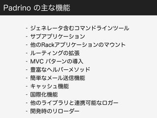 Padrino の主な機能 
- ジェネレータ含むコマンドラインツール 
- サブアプリケーション 
- 他のRackアプリケーションのマウント 
- ルーティングの拡張 
- MVC パターンの導入 
- 豊富なヘルパーメソッド 
- 簡単なメール送信機能 
- キャッシュ機能 
- 国際化機能 
- 他のライブラリと連携可能なロガー 
- 開発時のリローダー 
 