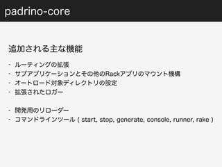 padrino-core 
追加される主な機能 
- ルーティングの拡張 
- サブアプリケーションとその他のRackアプリのマウント機構 
- オートロード対象ディレクトリの設定 
- 拡張されたロガー 
- 開発用のリローダー 
- コマンドラインツール ( start, stop, generate, console, runner, rake ) 
 