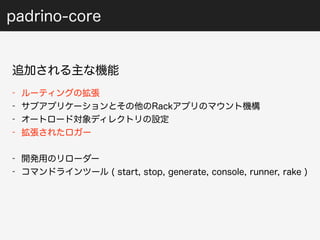 padrino-core 
追加される主な機能 
- ルーティングの拡張 
- サブアプリケーションとその他のRackアプリのマウント機構 
- オートロード対象ディレクトリの設定 
- 拡張されたロガー 
- 開発用のリローダー 
- コマンドラインツール ( start, stop, generate, console, runner, rake ) 
 
