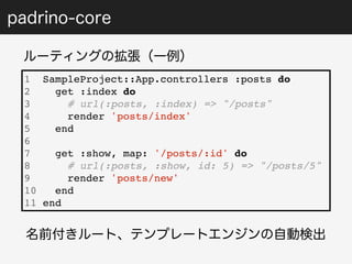 padrino-core 
ルーティングの拡張（一例） 
1 SampleProject::App.controllers :posts do 
2 get :index do 
3 # url(:posts, :index) => "/posts" 
4 render 'posts/index' 
5 end 
6 
7 get :show, map: '/posts/:id' do 
8 # url(:posts, :show, id: 5) => "/posts/5" 
9 render 'posts/new' 
10 end 
11 end 
名前付きルート、テンプレートエンジンの自動検出 
 