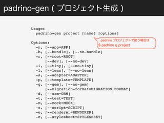 padrino-gen ( プロジェクト生成 ) 
Usage: 
padrino-gen project [name] [options] 
Options: 
-n, [--app=APP] 
-b, [--bundle], [--no-bundle] 
-r, [--root=ROOT] 
[--dev], [--no-dev] 
-i, [--tiny], [--no-tiny] 
-l, [--lean], [--no-lean] 
-a, [--adapter=ADAPTER] 
-p, [--template=TEMPLATE] 
-g, [--gem], [--no-gem] 
padrino プロジェクトで使う場合は 
$ padrino g project 
[--migration-format=MIGRATION_FORMAT] 
-d, [--orm=ORM] 
-t, [--test=TEST] 
-m, [--mock=MOCK] 
-s, [--script=SCRIPT] 
-e, [--renderer=RENDERER] 
-c, [--stylesheet=STYLESHEET] 
 