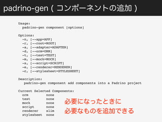 padrino-gen ( コンポーネントの追加 ) 
Usage: 
padrino-gen component [options] 
Options: 
-n, [--app=APP] 
-r, [--root=ROOT] 
-a, [--adapter=ADAPTER] 
-d, [--orm=ORM] 
-t, [--test=TEST] 
-m, [--mock=MOCK] 
-s, [--script=SCRIPT] 
-e, [--renderer=RENDERER] 
-c, [--stylesheet=STYLESHEET] 
Description: 
padrino-gen component add components into a Padrino project 
Current Selected Components: 
orm none 
test none 
mock none 
script none 
renderer slim 
stylesheet none 
必要になったときに 
必要なものを追加できる 
 