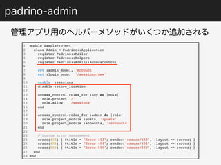 padrino-admin 
管理アプリ用のヘルパーメソッドがいくつか追加される 
1 module SampleProject 
2 class Admin < Padrino::Application 
3 register Padrino::Mailer 
4 register Padrino::Helpers 
5 register Padrino::Admin::AccessControl 
6 
7 set :admin_model, 'Account' 
8 set :login_page, '/sessions/new' 
9 
10 enable :sessions 
11 disable :store_location 
12 
13 access_control.roles_for :any do |role| 
14 role.protect '/' 
15 role.allow '/sessions' 
16 end 
17 
18 access_control.roles_for :admin do |role| 
19 role.project_module :posts, '/posts' 
20 role.project_module :accounts, '/accounts' 
21 end 
22 
23 # Custom error management 
24 error(403) { @title = "Error 403"; render('errors/403', :layout => :error) } 
25 error(404) { @title = "Error 404"; render('errors/404', :layout => :error) } 
26 error(500) { @title = "Error 500"; render('errors/500', :layout => :error) } 
27 end 
28 end 
 