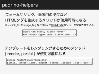 padrino-helpers 
フォームやリンク、画像用のタグなど 
HTMLタグを生成するメソッドが使用可能になる 
# => link_to や image_tag などRails と同じようなメソッドが定義されている 
input_tag :text, class: “demo” 
#=> <input type='text' class='demo' /> 
テンプレートをレンダリングするためのメソッド 
( render, partial ) が使用可能になる 
render ‘path/to/any/template' 
partial 'photo/_item', object: @photo, locals: { foo: 'bar' } 
 