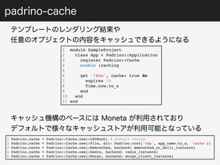 padrino-cache 
テンプレートのレンダリング結果や 
任意のオブジェクトの内容をキャッシュできるようになる 
1 module SampleProject 
2 class App < Padrino::Application 
3 register Padrino::Cache 
4 enable :caching 
5 
6 get '/foo', cache: true do 
7 expires 10 
8 Time.now.to_s 
9 end 
10 end 
11 end 
キャッシュ機構のベースには Moneta が利用されており 
デフォルトで様々なキャッシュストアが利用可能となっている 
1 Padrino.cache = Padrino::Cache.new(:LRUHash) # default choice 
2 Padrino.cache = Padrino::Cache.new(:File, dir: Padrino.root('tmp', app_name.to_s, 'cache')) 
3 Padrino.cache = Padrino::Cache.new(:Memcached, backend: memcached_or_dalli_instance) 
4 Padrino.cache = Padrino::Cache.new(:Redis, backend: redis_instance) 
5 Padrino.cache = Padrino::Cache.new(:Mongo, backend: mongo_client_instance) 
 