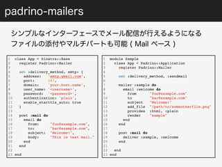 padrino-mailers 
シンプルなインターフェースでメール配信が行えるようになる 
ファイルの添付やマルチパートも可能 ( Mail ベース ) 
1 class App < Sinatra::Base 
2 register Padrino::Mailer 
3 
4 set :delivery_method, smtp: { 
5 address: ‘smtp.gmail.com’, 
6 port: 587, 
7 domain: 'your.host.name', 
8 user_name: '<username>', 
9 password: '<password>', 
10 authentication: 'plain', 
11 enable_starttls_auto: true 
12 } 
13 
14 post :mail do 
15 email do 
16 from: "foo@example.com", 
17 to: "bar@example.com", 
18 subject: "Welcome!", 
19 body: "This is test mail." 
20 end 
21 end 
22 
23 end 
1 module Sample 
2 class App < Padrino::Application 
3 register Padrino::Mailer 
4 
5 set :delivery_method, :sendmail 
6 
7 mailer :sample do 
8 email :welcome do 
9 from "foo@example.com" 
10 to "bar@example.com" 
11 subject "Welcome!" 
12 add_file "/path/to/someotherfile.png" 
13 provides :html, :plain 
14 render "sample" 
15 end 
16 end 
17 
18 post :mail do 
19 deliver :sample, :welcome 
20 end 
21 
22 end 
23 end 
 