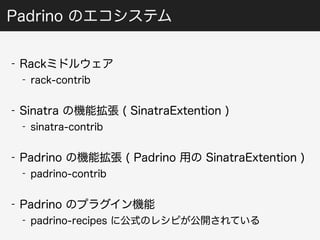 Padrino のエコシステム 
- Rackミドルウェア 
- rack-contrib 
- Sinatra の機能拡張 ( SinatraExtention ) 
- sinatra-contrib 
- Padrino の機能拡張 ( Padrino 用の SinatraExtention ) 
- padrino-contrib 
- Padrino のプラグイン機能 
- padrino-recipes に公式のレシピが公開されている 
 