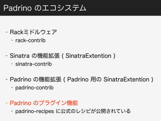 Padrino のエコシステム 
- Rackミドルウェア 
- rack-contrib 
- Sinatra の機能拡張 ( SinatraExtention ) 
- sinatra-contrib 
- Padrino の機能拡張 ( Padrino 用の SinatraExtention ) 
- padrino-contrib 
- Padrino のプラグイン機能 
- padrino-recipes に公式のレシピが公開されている 
 