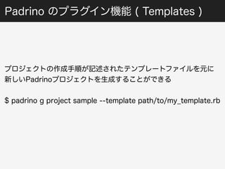 Padrino のプラグイン機能 ( Templates ) 
プロジェクトの作成手順が記述されたテンプレートファイルを元に 
新しいPadrinoプロジェクトを生成することができる 
$ padrino g project sample --template path/to/my_template.rb 
 