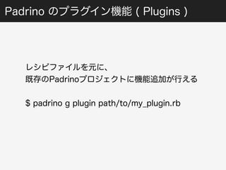 Padrino のプラグイン機能 ( Plugins ) 
レシピファイルを元に、 
既存のPadrinoプロジェクトに機能追加が行える 
$ padrino g plugin path/to/my_plugin.rb 
 