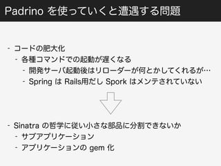 Padrino を使っていくと遭遇する問題 
- コードの肥大化 
- 各種コマンドでの起動が遅くなる 
- 開発サーバ起動後はリローダーが何とかしてくれるが… 
- Spring は Rails用だし Spork はメンテされていない 
- Sinatra の哲学に従い小さな部品に分割できないか 
- サブアプリケーション 
- アプリケーションの gem 化 
 