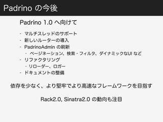 Padrino の今後 
Padrino 1.0 へ向けて 
- マルチスレッドのサポート 
- 新しいルーターの導入 
- PadrinoAdmin の刷新 
- ページネーション、検索・フィルタ、ダイナミックなUI など 
- リファクタリング 
- リローダー、ロガー 
- ドキュメントの整備 
依存を少なく、より堅牢でより高速なフレームワークを目指す 
Rack2.0, Sinatra2.0 の動向も注目 
 