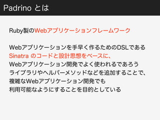 Padrino とは 
Ruby製のWebアプリケーションフレームワーク 
Webアプリケーションを手早く作るためのDSLである 
Sinatra のコードと設計思想をベースに、 
Webアプリケーション開発でよく使われるであろう 
ライブラリやヘルパーメソッドなどを追加することで、 
複雑なWebアプリケーション開発でも 
利用可能なようにすることを目的としている 
 