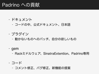 Padrino への貢献 
- ドキュメント 
- コードの中、公式ドキュメント、日本語 
- プラグイン 
- 動かないものへのパッチ、自分の欲しいもの 
- gem 
- Rackミドルウェア、SinatraExtention、Padrino専用 
- コード 
- コメント修正、バグ修正、新機能の提案 
 