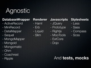 Agnostic
DatabaseWrapper
- ActiveRecord
- MiniRecord
- DataMapper
- Sequel
- MongoMapper
- Mongoid
- Mongomatic
- Ohm
- Coachrest
- Ripple
Renderer
- Haml
- Erb
- Liquid
- Slim
Javascripts
- JQuery
- Prototype
- Rightjs
- MooTools
- ExtCore
- Dojo
Stylesheets
- Less
- Sass
- Compass
- Scss
And tests, mocks
 