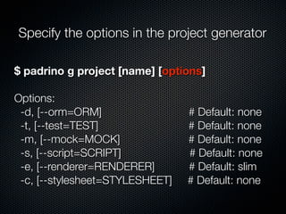 $ padrino g project [name] [options]
Options:
-d, [--orm=ORM] # Default: none
-t, [--test=TEST] # Default: none
-m, [--mock=MOCK] # Default: none
-s, [--script=SCRIPT] # Default: none
-e, [--renderer=RENDERER] # Default: slim
-c, [--stylesheet=STYLESHEET] # Default: none
Specify the options in the project generator
 