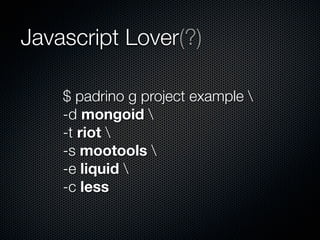 Javascript Lover(?)
$ padrino g project example 
-d mongoid 
-t riot 
-s mootools 
-e liquid 
-c less
 