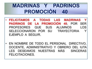 MADRINAS Y PADRINOS
PROMOCIÓN 40
• FELICITAMOS A TODAS LAS MADRINAS Y
PADRINOS DE LA PROMOCIÓN 40, POR SER
PROFESORES QUE SUS ALUMNOS LOS
SELECCIONARON POR SU TRAYECTORIA Y
EJEMPLO A SEGUIR.
• EN NOMBRE DE TODO EL PERSONAL DIRECTIVO,
DOCENTE, ADMINISTRATIVO Y OBRERO DEL IUTA
LES DESEAMOS NUESTRAS MÁS SINCERAS
FELICITACIONES.
 
