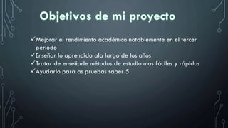 Mejorar el rendimiento académico notablemente en el tercer
periodo
Enseñar lo aprendido ala largo de los años
Tratar de enseñarle métodos de estudio mas fáciles y rápidos
Ayudarlo para as pruebas saber 5
 