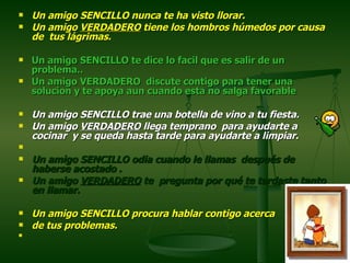 Un amigo SENCILLO nunca te ha visto llorar.  Un amigo  VERDADERO  tiene los hombros húmedos por causa de  tus lágrimas.  Un amigo SENCILLO te dice lo facil que es salir de un problema.. Un amigo VERDADERO  discute contigo para tener una solucion y te apoya aun cuando esta no salga favorable Un amigo SENCILLO trae una botella de vino a tu fiesta.  Un amigo  VERDADERO  llega temprano  para ayudarte a cocinar  y se queda hasta tarde para ayudarte a limpiar.    Un amigo SENCILLO odia cuando le llamas  después de haberse acostado .  Un amigo  VERDADERO  te  pregunta por qué te tardaste tanto en llamar.  Un amigo SENCILLO procura hablar contigo acerca  de tus problemas.  