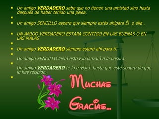 Un amigo  VERDADERO   sabe que no tienen una amistad sino hasta después de haber tenido una pelea.    Un amigo SENCILLO espera que siempre estés ahípara Él  o ella . UN AMIGO VERDADERO ESTARA CONTIGO EN LAS BUENAS O EN LAS MALAS    Un amigo  VERDADERO  siempre estará ahí para ti.  Un amigo SENCILLO leerá esto y lo lanzará a la basura.  Un amigo  VERDADERO  te lo enviará  hasta que esté seguro de que lo has recibido.    