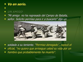 Va en serio.      UN AMIGO :  "Mi amigo  no ha regresado del Campo de Batalla, señor. Solicito permiso para ir a buscarlo" dijo un  soldado a su teniente. " Permiso denegado", replicó el  oficial,   "no quiero que arriesgue usted su vida por un  hombre que probablemente ha muerto".  