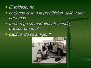 El soldado, no  haciendo caso a la prohibición, salió y una hora mas  tarde regresó mortalmente herido, transportando el  cadáver de su amigo.  "  