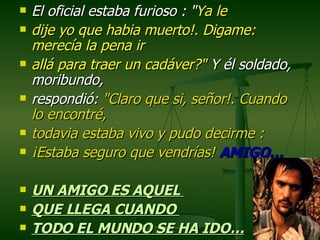 El oficial estaba furioso : " Ya le  dije yo que habia muerto!. Digame: merecía la pena ir  allá para traer un cadáver?"  Y él soldado, moribundo,  respondió:  "Claro que si, señor!. Cuando lo encontré,  todavia estaba vivo y pudo decirme :  ¡Estaba seguro que vendrías!  AMIGO… UN AMIGO ES AQUEL  QUE LLEGA CUANDO  TODO EL MUNDO SE HA IDO… 
