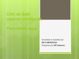 CHU de Sétif
urgence chirurgicale
Pancréatite aigue
Encadrée et assistée par
DR H.MERZOUK
Préparée par DR Kabachi
 