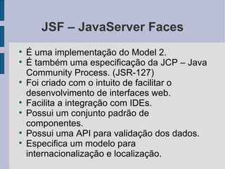 JSF – JavaServer Faces É uma implementação do Model 2. É também uma especificação da JCP – Java Community Process. (JSR-127)‏ Foi criado com o intuito de facilitar o desenvolvimento de interfaces web. Facilita a integração com IDEs. Possui um conjunto padrão de componentes. Possui uma API para validação dos dados. Especifica um modelo para internacionalização e localização. 