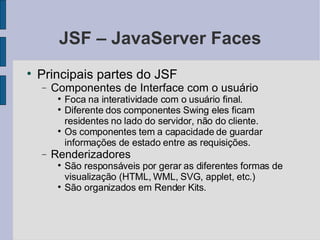 JSF – JavaServer Faces Principais partes do JSF Componentes de Interface com o usuário Foca na interatividade com o usuário final. Diferente dos componentes Swing eles ficam residentes no lado do servidor, não do cliente. Os componentes tem a capacidade de guardar informações de estado entre as requisições. Renderizadores São responsáveis por gerar as diferentes formas de visualização (HTML, WML, SVG, applet, etc.)‏ São organizados em Render Kits. 