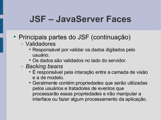 JSF – JavaServer Faces Principais partes do JSF (continuação)‏ Validadores Responsável por validar os dados digitados pelo usuário. Os dados são validados no lado do servidor. Backing beans É responsável pela interação entre a camada de visão e a de modelo. Geralmente contém propriedades que serão utilizadas pelos usuários e tratadores de eventos que processarão essas propriedades e irão manipular a interface ou fazer algum processamento da aplicação. 