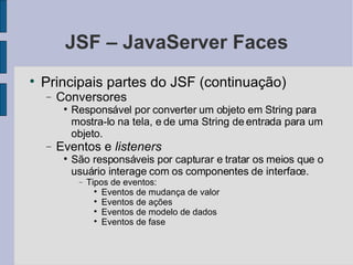 JSF – JavaServer Faces Principais partes do JSF (continuação)‏ Conversores Responsável por converter um objeto em String para mostra-lo na tela, e de uma String de entrada para um objeto. Eventos e  listeners São responsáveis por capturar e tratar os meios que o usuário interage com os componentes de interface. Tipos de eventos: Eventos de mudança de valor Eventos de ações Eventos de modelo de dados Eventos de fase 
