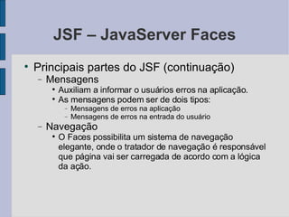 JSF – JavaServer Faces Principais partes do JSF (continuação)‏ Mensagens Auxiliam a informar o usuários erros na aplicação. As mensagens podem ser de dois tipos: Mensagens de erros na aplicação Mensagens de erros na entrada do usuário Navegação O Faces possibilita um sistema de navegação elegante, onde o tratador de navegação é responsável que página vai ser carregada de acordo com a lógica da ação. 