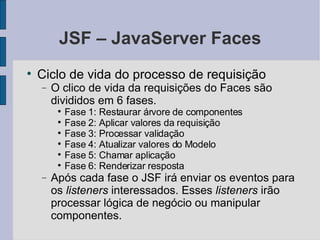 JSF – JavaServer Faces Ciclo de vida do processo de requisição O clico de vida da requisições do Faces são divididos em 6 fases. Fase 1: Restaurar árvore de componentes Fase 2: Aplicar valores da requisição Fase 3: Processar validação Fase 4: Atualizar valores do Modelo Fase 5: Chamar aplicação Fase 6: Renderizar resposta Após cada fase o JSF irá enviar os eventos para os  listeners  interessados. Esses  listeners  irão processar lógica de negócio ou manipular componentes. 