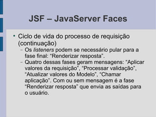 JSF – JavaServer Faces Ciclo de vida do processo de requisição (continuação)‏ Os  listeners  podem se necessário pular para a fase final: “Renderizar resposta”. Quatro dessas fases geram mensagens: “Aplicar valores da requisição”, “Processar validação”, “Atualizar valores do Modelo”, “Chamar aplicação”. Com ou sem mensagem é a fase “Renderizar resposta” que envia as saídas para o usuário. 
