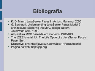 Bibliografia K. D. Mann. JavaServer Faces In Action. Manning, 2005 G. Seshadri. Understanding JavaServer Pages Model 2 architecture: Exploring the MVC design pattern. JavaWorld.com, 1999. Arquitetura MVC baseada em modelos. PUC-RIO. The J2EE tuturial 1.4: The Life Cycle of a JavaServer Faces Page. Sun. Disponível em: http://java.sun.com/j2ee/1.4/docs/tutorial Página da web: http://jcp.org 