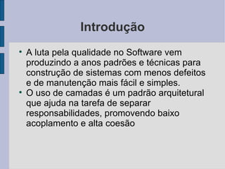 Introdução A luta pela qualidade no Software vem produzindo a anos padrões e técnicas para construção de sistemas com menos defeitos e de manutenção mais fácil e simples. O uso de camadas é um padrão arquitetural que ajuda na tarefa de separar responsabilidades, promovendo baixo acoplamento e alta coesão 