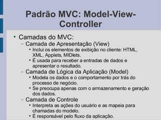 Padrão MVC: Model-View-Controller Camadas do MVC: Camada de Apresentação (View)‏ Inclui os elementos de exibição no cliente: HTML, XML, Applets, MIDlets. É usada para receber a entradas de dados e apresentar o resultado. Camada de Lógica da Aplicação (Model)‏ Modela os dados e o comportamento por trás do processo de negócio. Se preocupa apenas com o armazenamento e geração dos dados. Camada de Controle Interpreta as ações do usuário e as mapeia para chamadas do modelo. É responsável pelo fluxo da aplicação. 
