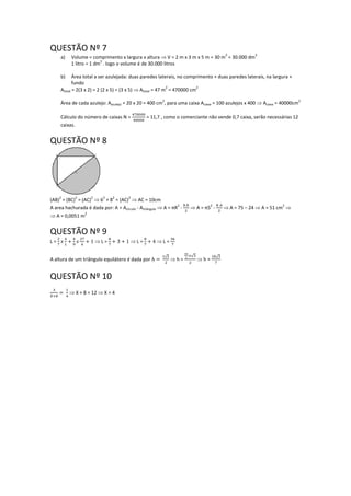 QUESTÃO Nº 7
a) Volume = comprimento x largura x altura  V = 2 m x 3 m x 5 m = 30 m
3
= 30.000 dm
3
1 litro = 1 dm
3
. logo o volume é de 30.000 litros
b) Área total a ser azulejada: duas paredes laterais, no comprimento + duas paredes laterais, na largura +
fundo
Atotal = 2(3 x 2) = 2 (2 x 5) = (3 x 5)  Atotal = 47 m
2
= 470000 cm
2
Área de cada azulejo: Aazulejo = 20 x 20 = 400 cm
2
, para uma caixa Acaixa = 100 azulejos x 400  Acaixa = 40000cm
2
Cálculo do número de caixas N = = 11,7 , como o comerciante não vende 0,7 caixa, serão necessárias 12
caixas.
QUESTÃO Nº 8
(AB)
2
= (BC)
2
= (AC)
2
 6
2
+ 8
2
= (AC)
2
 AC = 10cm
A area hachurada é dada por: A = Acírculo - Atriângulo  A = πR
2
-  A = π5
2
-  A = 75 – 24  A = 51 cm
2

 A = 0,0051 m
2
QUESTÃO Nº 9
L =  L =  L =  L =
A altura de um triângulo equilátero é dada por
√
 h =
√
 h =
√
QUESTÃO Nº 10
 X + 8 = 12  X = 4
 