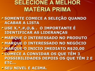 SELECIONE A MELHORSELECIONE A MELHOR
MATÉRIA PRIMAMATÉRIA PRIMA
SOMENTE COMECE A SELEÇÃO QUANDOSOMENTE COMECE A SELEÇÃO QUANDO
ACABAR A LISTAACABAR A LISTA
USE X,*,#,@,& . O IMPORTANTE ÉUSE X,*,#,@,& . O IMPORTANTE É
IDENTIFICAR AS LIDERANÇASIDENTIFICAR AS LIDERANÇAS
MARQUE O INTERESSADO NO PRODUTOMARQUE O INTERESSADO NO PRODUTO
MARQUE O INTERESSADO NO NEGÓCIOMARQUE O INTERESSADO NO NEGÓCIO
MARQUE O INICIO IMEDIATO R$20,00MARQUE O INICIO IMEDIATO R$20,00
COMECE A CONVIDAR OS QUE TÊM 3COMECE A CONVIDAR OS QUE TÊM 3
POSSIBILIDADES DEPOIS OS QUE TÊM 2 EPOSSIBILIDADES DEPOIS OS QUE TÊM 2 E
ETC...ETC...
SEU NIVEL E ACIMA.SEU NIVEL E ACIMA.
 