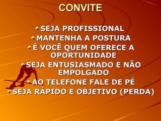 CONVITECONVITE
SEJA PROFISSIONALSEJA PROFISSIONAL
MANTENHA A POSTURAMANTENHA A POSTURA
É VOCÊ QUEM OFERECE AÉ VOCÊ QUEM OFERECE A
OPORTUNIDADEOPORTUNIDADE
SEJA ENTUSIASMADO E NÃOSEJA ENTUSIASMADO E NÃO
EMPOLGADOEMPOLGADO
AO TELEFONE FALE DE PÉAO TELEFONE FALE DE PÉ
SEJA RÁPIDO E OBJETIVO (PERDA)SEJA RÁPIDO E OBJETIVO (PERDA)
 