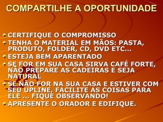 COMPARTILHE A OPORTUNIDADECOMPARTILHE A OPORTUNIDADE
CERTIFIQUE O COMPROMISSOCERTIFIQUE O COMPROMISSO
TENHA O MATERIAL EM MÃOS: PASTA,TENHA O MATERIAL EM MÃOS: PASTA,
PRODUTO, FOLDER, CD, DVD ETC...PRODUTO, FOLDER, CD, DVD ETC...
ESTEJA BEM APARENTADOESTEJA BEM APARENTADO
SE FOR EM SUA CASA SIRVA CAFÉ FORTE,SE FOR EM SUA CASA SIRVA CAFÉ FORTE,
NÃO PREPARE AS CADEIRAS E SEJANÃO PREPARE AS CADEIRAS E SEJA
NATURALNATURAL
SE NÃO FOR NA SUA CASA E ESTIVER COMSE NÃO FOR NA SUA CASA E ESTIVER COM
SEU UPLINE, FACILITE AS COISAS PARASEU UPLINE, FACILITE AS COISAS PARA
ELE ... FIQUE OBSERVANDO!ELE ... FIQUE OBSERVANDO!
APRESENTE O ORADOR E EDIFIQUE.APRESENTE O ORADOR E EDIFIQUE.
 