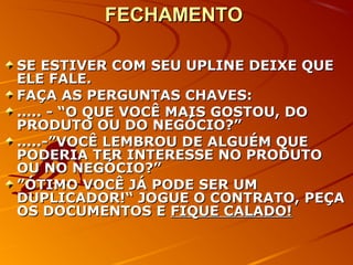 FECHAMENTOFECHAMENTO
SE ESTIVER COM SEU UPLINE DEIXE QUESE ESTIVER COM SEU UPLINE DEIXE QUE
ELE FALE.ELE FALE.
FAÇA AS PERGUNTAS CHAVES:FAÇA AS PERGUNTAS CHAVES:
..... - “O QUE VOCÊ MAIS GOSTOU, DO..... - “O QUE VOCÊ MAIS GOSTOU, DO
PRODUTO OU DO NEGÓCIO?”PRODUTO OU DO NEGÓCIO?”
.....-”VOCÊ LEMBROU DE ALGUÉM QUE.....-”VOCÊ LEMBROU DE ALGUÉM QUE
PODERIA TER INTERESSE NO PRODUTOPODERIA TER INTERESSE NO PRODUTO
OU NO NEGÓCIO?”OU NO NEGÓCIO?”
””ÓTIMO VOCÊ JÁ PODE SER UMÓTIMO VOCÊ JÁ PODE SER UM
DUPLICADOR!“ JOGUE O CONTRATO, PEÇADUPLICADOR!“ JOGUE O CONTRATO, PEÇA
OS DOCUMENTOS EOS DOCUMENTOS E FIQUE CALADO!FIQUE CALADO!
 