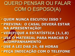 QUERO PENSAR OU FALARQUERO PENSAR OU FALAR
COM O ESPOSO(A)COM O ESPOSO(A)
QUEM NUNCA ESCUTOU ISSO ?QUEM NUNCA ESCUTOU ISSO ?
PREVINA: O CASAL DEVERÁ ESTARPREVINA: O CASAL DEVERÁ ESTAR
NA APRESENTAÇÃO!NA APRESENTAÇÃO!
VERIFIQUE A ESTATÍSTICA (1,1,8)VERIFIQUE A ESTATÍSTICA (1,1,8)
USE O MATERIAL PARA MARCAR OUSE O MATERIAL PARA MARCAR O
ACOMPANHAMENTOACOMPANHAMENTO
USE A LEI DAS 24, 48 HORASUSE A LEI DAS 24, 48 HORAS
PEÇA INDICAÇÃO COM O TELEFONEPEÇA INDICAÇÃO COM O TELEFONE
 